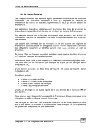 Cours de Macro-économie
Chapitre 2 – La Comptabilité Nationale
7
6 - Le compte financier
Les comptes financiers des différents agents permettent de récapituler les opérations
financières. Ces opérations permettent à ceux qui disposent de capacité de
financement de financer les activités programmées par ceux qui ont des besoins de
financement.
Les opérations financières s’accompagnent d’émission des titres de propriétés ou
emprunt reconnaissent les droits de ceux qui ont fourni les moyens de financement.
Par exemple lorsque les entreprises investissent, elles émettent des actions qui
représentent des titres de propriétés d’une partie du capital et donnent droit à une part
des bénéfices.
Les actions sont achetées par les ménages car ils ont toujours une capacité de
financement. Alternativement, les entreprises peuvent recourir à l’emprunt en émettant
des obligations rapportant un bénéfice garantit mais sans entraîner un droit de
propriétés.
De même l’Etat pur financer son déficit budgétaire peut émettre des titres d’emprunt
qu’il vend aux ménages à travers les banques.
Pour la suite de ce cours, il sera supposé qu’il n’existe qu’une seule catégorie de titres.
Les titres émis par les entreprises par exemple, et acquis par les ménages seront
indiqués par ∆Bem.
D’une manière générale, les titres émis par l’agent i et acquis par l’agent j seront
indiqués par ∆Bij.
On utilisera toujours :
• la lettre a pour indiquer l’Etat,
• la lettre e pour indiquer les entreprises,
• la lettre m pour indiquer les ménages,
• la lettre x pour indiquer l’extérieur.
L’Etat a un privilège sur les autres agents car il peut émettre de la monnaie (∆M) en
plus de titres.
Ainsi, pour un agent disposant d’une capacité de financement, il les emploie sous forme
d’acquisitions additionnelles de titres ou de monnaie.
Les ménages, en particulier, vont acheter les titres émis par les entreprises ou par l’Etat
et s’ils leur restent un excédent ils achèteront des titres étrangers. Ils ont la possibilité
de garder dans leur portefeuille plus de monnaie.
 
