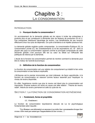 Cours de Macro-économie
Chapitre 3 – La Consommation
1
Chapitre 3 :
La consommation
Introduction
1 - Pourquoi étudier la consommation ?
Un accroissement de la demande globale est de nature à inciter les entreprises à
produire plus et par conséquent à demander plus de facteurs de production (K et L).
Ces entreprises distribuent davantage de revenu. Les bénéficiaires de ses revenus
effectuent à leur tour plus de dépenses. Ce cycle a tendance à se répéter plusieurs fois.
La demande globale englobe quatre composantes : la consommation Publique (G), la
consommation privée (C), les investissements (I) et les exportations (X). Or dans la
plupart des pays la consommation apparaît comme la principale composante de cette
demande globale ; c’est pourquoi elle est au cœur du débat sur l’efficacité des
politiques de relance par la demande.
L’étude de la fonction de consommation permet de montrer comment la demande peut
être le moteur de l’activité économique.
2 - Définition de la fonction de consommation
La fonction de consommation est une relation de comportement qui établit le lien entre
la consommation et ses facteurs explicatifs.
J.M.Keynes est le premier économiste qui s'est intéressé, de façon approfondie, à la
fonction de consommation en retenant comme facteur essentiel pour l'expliquer: le
niveau de revenu disponible.
En effet, l'expérience montre que plus le revenu est élevé plus la consommation est
importante. D'autres auteurs ont remis en cause une telle relation : Théorie de revenu
relatif ; théorie de revenu permanent et celle du cycle de vie.
Section I : La fonction de consommation keynésienne
1 - Fondement, forme et propriétés
1.1. Fondement :
La fonction de consommation keynésienne découle de La loi psychologique
fondamentale selon laquelle :
"Les Hommes sont déterminés en moyenne à accroître leur consommation lorsque leur
revenu s'élève mais pas autant que l'augmentation de leur revenu…".
 