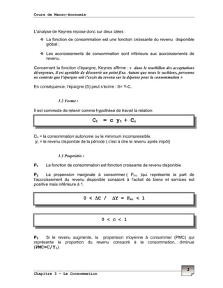 Cours de Macro-économie
Chapitre 3 – La Consommation
2
L'analyse de Keynes repose donc sur deux idées :
La fonction de consommation est une fonction croissante du revenu disponible
global ;
Les accroissements de consommation sont inférieurs aux accroissements de
revenu.
Concernant la fonction d’épargne, Keynes affirme : « dans le tourbillon des acceptations
divergentes, il est agréable de découvrir un point fixe. Autant que nous le sachions, personne
ne conteste que l’épargne soit l’excès du revenu sur la dépense pour la consommation »
En conséquence, l’épargne (S) peut s’écrire : S= Y-C.
1.2 Forme :
Il est commode de retenir comme hypothèse de travail la relation:
Co = la consommation autonome ou le minimum incompressible.
yt = le revenu disponible de la période ( c'est à dire le revenu après impôt)
1.3 Propriétés :
P1 La fonction de consommation est fonction croissante de revenu disponible
P2 La propension marginale à consommer ( Pmc )qui représente la part de
l'accroissement du revenu disponible consacré à l'achat de biens et services est
positive mais inférieure à 1.
P3 Si le revenu augmente, la propension moyenne à consommer (PMC) qui
représente la proportion du revenu consacré à la consommation, diminue
(PMC=C/Yt).
Ct = c yt + Co
0 < ∆∆∆∆C / ∆∆∆∆Y = Pmc < 1
0 <<<< c <<<< 1
 