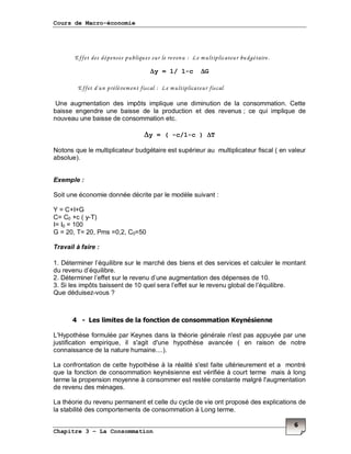 Cours de Macro-économie
Chapitre 3 – La Consommation
6
Effet des dépenses publiques sur le revenu : Le multiplicateur budgétaire.
∆∆∆∆y = 1/ 1-c ∆∆∆∆G
Effet d'un prélèvement fiscal : Le multiplicateur fiscal
Une augmentation des impôts implique une diminution de la consommation. Cette
baisse engendre une baisse de la production et des revenus ; ce qui implique de
nouveau une baisse de consommation etc.
∆∆∆∆y = ( -c/1-c ) ∆∆∆∆T
Notons que le multiplicateur budgétaire est supérieur au multiplicateur fiscal ( en valeur
absolue).
Exemple :
Soit une économie donnée décrite par le modèle suivant :
Y = C+I+G
C= C0 +c ( y-T)
I= I0 = 100
G = 20, T= 20, Pms =0,2, C0=50
Travail à faire :
1. Déterminer l’équilibre sur le marché des biens et des services et calculer le montant
du revenu d’équilibre.
2. Déterminer l’effet sur le revenu d’une augmentation des dépenses de 10.
3. Si les impôts baissent de 10 quel sera l’effet sur le revenu global de l’équilibre.
Que déduisez-vous ?
4 - Les limites de la fonction de consommation Keynésienne
L'Hypothèse formulée par Keynes dans la théorie générale n'est pas appuyée par une
justification empirique, il s'agit d'une hypothèse avancée ( en raison de notre
connaissance de la nature humaine....).
La confrontation de cette hypothèse à la réalité s'est faite ultérieurement et a montré
que la fonction de consommation keynésienne est vérifiée à court terme mais à long
terme la propension moyenne à consommer est restée constante malgré l'augmentation
de revenu des ménages.
La théorie du revenu permanent et celle du cycle de vie ont proposé des explications de
la stabilité des comportements de consommation à Long terme.
 