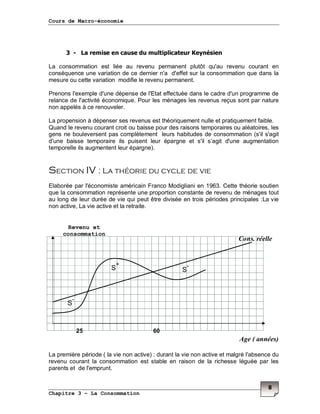 Cours de Macro-économie
Chapitre 3 – La Consommation
8
3 - La remise en cause du multiplicateur Keynésien
La consommation est liée au revenu permanent plutôt qu'au revenu courant en
conséquence une variation de ce dernier n'a d'effet sur la consommation que dans la
mesure ou cette variation modifie le revenu permanent.
Prenons l'exemple d'une dépense de l'Etat effectuée dans le cadre d'un programme de
relance de l'activité économique. Pour les ménages les revenus reçus sont par nature
non appelés à ce renouveler.
La propension à dépenser ses revenus est théoriquement nulle et pratiquement faible.
Quand le revenu courant croit ou baisse pour des raisons temporaires ou aléatoires, les
gens ne bouleversent pas complètement leurs habitudes de consommation (s'il s'agit
d'une baisse temporaire ils puisent leur épargne et s'il s’agit d'une augmentation
temporelle ils augmentent leur épargne).
Section IV : La théorie du cycle de vie
Elaborée par l'économiste américain Franco Modigliani en 1963. Cette théorie soutien
que la consommation représente une proportion constante de revenu de ménages tout
au long de leur durée de vie qui peut être divisée en trois périodes principales :La vie
non active, La vie active et la retraite.
La première période ( la vie non active) : durant la vie non active et malgré l'absence du
revenu courant la consommation est stable en raison de la richesse léguée par les
parents et de l'emprunt.
S
-
S
-
S
+
Revenu et
consommation
Age ( années)
Cons. réelle
25 60
 