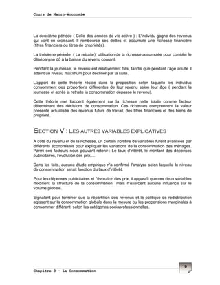 Cours de Macro-économie
Chapitre 3 – La Consommation
9
La deuxième période ( Celle des années de vie active ) : L'individu gagne des revenus
qui vont en croissant. Il rembourse ses dettes et accumule une richesse financière
(titres financiers ou titres de propriétés).
La troisième période ( La retraite): utilisation de la richesse accumulée pour combler le
désépargne dû à la baisse du revenu courant.
Pendant la jeunesse, le revenu est relativement bas, tandis que pendant l'âge adulte il
atteint un niveau maximum pour décliner par la suite.
L'apport de cette théorie réside dans la proposition selon laquelle les individus
consomment des proportions différentes de leur revenu selon leur âge ( pendant la
jeunesse et après la retraite la consommation dépasse le revenu).
Cette théorie met l'accent également sur la richesse nette totale comme facteur
déterminant des décisions de consommation. Ces richesses comprennent la valeur
présente actualisée des revenus futurs de travail, des titres financiers et des biens de
propriété.
Section V : Les autres variables explicatives
A coté du revenu et de la richesse, un certain nombre de variables furent avancées par
différents économistes pour expliquer les variations de la consommation des ménages.
Parmi ces facteurs nous pouvant retenir : Le taux d'intérêt, le montant des dépenses
publicitaires, l'évolution des prix,...
Dans les faits, aucune étude empirique n'a confirmé l'analyse selon laquelle le niveau
de consommation serait fonction du taux d'intérêt.
Pour les dépenses publicitaires et l'évolution des prix, il apparaît que ces deux variables
modifient la structure de la consommation mais n'exercent aucune influence sur le
volume globale.
Signalant pour terminer que la répartition des revenus et la politique de redistribution
agissent sur la consommation globale dans la mesure ou les propensions marginales à
consommer différent selon les catégories socioprofessionnelles.
 