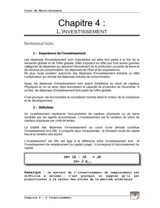 Cours de Macro-économie
Chapitre 4 – L’Investissement
1
Chapitre 4 :
L’investissement
Introduction
1 - Importance de l’investissement
Les dépenses d'investissement sont importantes car elles font partie à la fois de la
demande globale et de l'offre globale. Elles s'ajoutent en effet aux trois autres grandes
catégories de dépenses qui assurent l'écoulement de la production courante de biens et
de services (la consommation, les dépenses de l’Etat et les exportations).
De plus, toute variation autonome des dépenses d'investissement entraîne un effet
multiplicateur qui stimule les dépenses induites de consommation.
Aussi, les dépenses d'investissement sont autant d'additions au stock de capitaux
Physiques et, en ce sens, elles accroissent la capacité de production de l'économie. A
ce titre, les dépenses d'investissement font partie de l'offre globale.
C’est pourquoi, les économistes le considèrent comme étant le moteur de la croissance
et de développement.
2 - Définition
Un investissement représente l’accumulation de capitaux physiques ou de biens
durables par les agents économiques. L’investissement est la variation du stock de
capitaux physiques par unité de temps.
La totalité des dépenses d’investissement au cours d’une période constitue
l’investissement brut (IB). Il comporte deux composantes : la formation brute de capital
fixe et la variation des stocks.
L’investissement net (IN) est égal à la différence entre l’investissement brut et
l’investissement de remplacement du capital usagé : il correspond à l’accroissement du
capital.
Remarque : le montant de l’investissement de remplacement est
difficile à estimer ; c’est pourquoi on suppose qu’il est
proportionnel à la valeur des stocks de la période antérieure.
IN= IB - IR = ∆∆∆∆K
IR= δδδδ Kt-1
 