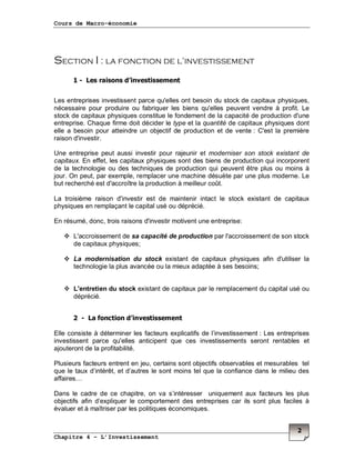 Cours de Macro-économie
Chapitre 4 – L’Investissement
2
Section I : la fonction de l’investissement
1 - Les raisons d’investissement
Les entreprises investissent parce qu'elles ont besoin du stock de capitaux physiques,
nécessaire pour produire ou fabriquer les biens qu'elles peuvent vendre à profit. Le
stock de capitaux physiques constitue le fondement de la capacité de production d'une
entreprise. Chaque firme doit décider le type et la quantité de capitaux physiques dont
elle a besoin pour atteindre un objectif de production et de vente : C'est la première
raison d'investir.
Une entreprise peut aussi investir pour rajeunir et moderniser son stock existant de
capitaux. En effet, les capitaux physiques sont des biens de production qui incorporent
de la technologie ou des techniques de production qui peuvent être plus ou moins à
jour. On peut, par exemple, remplacer une machine désuète par une plus moderne. Le
but recherché est d'accroître la production à meilleur coût.
La troisième raison d'investir est de maintenir intact le stock existant de capitaux
physiques en remplaçant le capital usé ou déprécié.
En résumé, donc, trois raisons d'investir motivent une entreprise:
L'accroissement de sa capacité de production par l'accroissement de son stock
de capitaux physiques;
La modernisation du stock existant de capitaux physiques afin d'utiliser la
technologie la plus avancée ou la mieux adaptée à ses besoins;
L'entretien du stock existant de capitaux par le remplacement du capital usé ou
déprécié.
2 - La fonction d’investissement
Elle consiste à déterminer les facteurs explicatifs de l’investissement : Les entreprises
investissent parce qu'elles anticipent que ces investissements seront rentables et
ajouteront de la profitabilité.
Plusieurs facteurs entrent en jeu, certains sont objectifs observables et mesurables tel
que le taux d’intérêt, et d’autres le sont moins tel que la confiance dans le milieu des
affaires…
Dans le cadre de ce chapitre, on va s’intéresser uniquement aux facteurs les plus
objectifs afin d’expliquer le comportement des entreprises car ils sont plus faciles à
évaluer et à maîtriser par les politiques économiques.
 