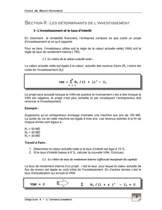 Cours de Macro-économie
Chapitre 4 – L’Investissement
3
Section II : Les déterminants de l’investissement
1- L’investissement et le taux d’intérêt
En cherchant la rentabilité financière, l’entreprise compare ce que coûte un projet
d’investissement et ce qu’il rapporte.
Pour se faire, l’investisseur utilise soit la règle de la valeur actuelle nette( VAN) soit la
règle de taux de rendement interne ( TRI).
1.1 Le critère de la valeur actuelle nette :
La valeur actuelle nette est égale à la valeur actuelle des revenus futurs (Rt ) moins les
coûts de l’investissement (I0).
Le projet sera accepté lorsque la VAN est positive et inversement c’est à dire lorsque la
VAN est négative, le projet n’est plus rentable et par conséquent l’entrepreneur doit
renoncer à l’investissement.
Exemple :
Supposons qu’un entrepreneur envisage d’acheter une machine aux prix de 100 MD.
La durée de vie de cette machine est égale à trois ans. Les revenus estimés à la fin de
chaque année sont égaux à :
R1 = 50 MD
R2 = 40 MD
R3 = 30 MD
Travail à Faire :
1. Déterminer la valeur actuelle nette si le taux d’intérêt est égal à 15 %
2. Si le taux d’intérêt baisse à 8 %, calculer la nouvelle VAN. Concluez.
1.2 Le critère de taux de rendement interne (efficacité marginale du capital):
Le taux de rendement interne d’un projet : r est le taux pour lequel la valeur actuelle de
flux de revenu est égale au coût initial de l’investissement. En d’autres termes c’est le
taux d’actualisation qui annule la VAN.
VAN = ΣΣΣΣ Rt /(1 + i)t
– I0
t = 1
n
ΣΣΣΣ Rt /(1 + r )t
– I0 = 0VAN = 0
 