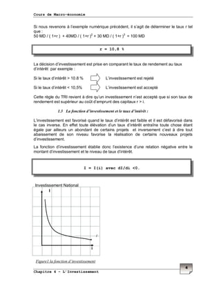 Cours de Macro-économie
Chapitre 4 – L’Investissement
4
Si nous revenons à l’exemple numérique précédent, il s’agit de déterminer le taux r tel
que :
50 MD / ( 1+r ) + 40MD / ( 1+r )2
+ 30 MD / ( 1+r )3
= 100 MD
La décision d’investissement est prise en comparant le taux de rendement au taux
d’intérêt par exemple :
Si le taux d’intérêt > 10.8 % L’investissement est rejeté
Si le taux d’intérêt < 10,5% L’investissement est accepté
Cette règle du TRI revient à dire qu’un investissement n’est accepté que si son taux de
rendement est supérieur au coût d’emprunt des capitaux r > i.
1.3 La fonction d’investissement et le taux d’intérêt :
L’investissement est favorisé quand le taux d’intérêt est faible et il est défavorisé dans
le cas inverse. En effet toute élévation d’un taux d’intérêt entraîne toute chose étant
égale par ailleurs un abondant de certains projets et inversement c’est à dire tout
abaissement de son niveau favorise la réalisation de certains nouveaux projets
d’investissement.
La fonction d’investissement établie donc l’existence d’une relation négative entre le
montant d’investissement et le niveau de taux d’intérêt.
i
Figure1 la fonction d’investissement
r = 10,8 %
I = I(i) avec dI/di <0.
Investissement National
I
I
 