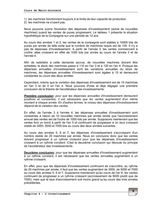 Cours de Macro-économie
Chapitre 4 – L’Investissement
6
1) les machines fonctionnent toujours à la limite de leur capacité de production
2) les machines ne s'usent pas.
Nous pouvons suivre l'évolution des dépenses d'investissement (achat de nouvelles
machines) quand les ventes de puces progressent. Le tableau 1 présente la situation
hypothétique de la Compagnie sur une période de 12 ans.
Au cours des années 1 et 2, les ventes de la compagnie sont stables à 10000 lots de
puces par année de telle sorte que le nombre de machines requis est de 100. Il n'y a
pas de dépenses d'investissement. A partir de l'année 3, les ventes commencent à
croître: elles croissent en effet de 1000 lots par année au cours de l'année 3 et de
l'année 4.
Afin de satisfaire à cette demande accrue, de nouvelles machines doivent être
achetées; le stock des machines passe à 110 en l'an 3 et à 120 en l'an 4. Puisque les
dépenses annuelles d'investissement sont les variations annuelles du stock de
machines, les dépenses annuelles d'investissement sont égales à 10 et demeurent
constantes au cours des deux années.
Cependant, notons que la variation des dépenses d'investissement est de 10 machines
en l'an 3 et de 0 en l'an 4. Nous pouvons d'ores et déjà dégager une première
conclusion de la théorie de l'accélérateur des investissements:
Première conclusion: pour que les dépenses annuelles d'investissement demeurent
positives et constantes, il est nécessaire que les ventes augmentent d'un même
montant à chaque année. En d'autres termes, le niveau des dépenses d'investissement
dépend de la variation des ventes.
En effet, de l'année 3 à l'année 4, les dépenses annuelles d'investissement sont
constantes à raison de 10 nouvelles machines par année tandis que l'accroissement
annuel des ventes est de l'ordre de 1000 lots par année. Supposons maintenant que les
ventes font un bond à partir de l'an 5 et continuent de progresser à un taux croissant
stable de 3000, 5000 et 7000 lots au cours des deux années suivantes.
Au cours des années 5, 6 et 7, les dépenses d'investissement s'accroissent d'un
nombre stable de 20 machines par année. Nous en concluons donc que les ventes
doivent progresser à un rythme croissant pour que les dépenses d'investissement
croissent à un rythme constant. C'est la deuxième conclusion qui découle du principe
de l'accélérateur des investissements.
Deuxième conclusion: pour que les dépenses annuelles d'investissement augmentent
à un rythme constant, il est nécessaire que les ventes annuelles augmentent à un
rythme croissant.
En effet, pour que les dépenses d'investissement continuent de s'accroître, au rythme
de 20 machines par année, il faut que les ventes augmentent de 3000, de 5000 et 7000
au cours des années 5, 6 et 7. Supposons maintenant qu'au cours de l'an 8, les ventes
continuent de progresser à un rythme croissant (accroissement de 8000 plutôt que de
7000), mais que le taux d'accroissement soit moins grand qu'au cours des trois années
précédentes.
 