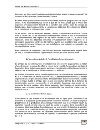 Cours de Macro-économie
Chapitre 4 – L’Investissement
7
Comment les dépenses d'investissement réagiront-elles à cette croissance ralentie? La
croissance des dépenses d'investissement chutera.
En effet, alors que les achats annuels de nouvelles machines progressaient de 20 par
année, ils ne s'accroissent plus en l'an 8 que de 10. Ainsi, parce que le niveau des
dépenses d'investissement dépend de la variation des ventes, selon le principe de
l'accélérateur des investissements, la variation des dépenses d'investissement dépend
de la variation de la croissance des ventes.
Si les ventes, tout en demeurant élevées, cessent complètement de croître, comme
c'est le cas en l'an 10, les dépenses d'investissement tombent à zéro et la croissance
des investissements est négative. Si les ventes chutent en l'an 11, à cause d'une
récession, alors les dépenses annuelles d'investissement seront négatives et la
compagnie essaiera de vendre les 80 machines qu'elle a en excédent. Cela signifie que
la compagnie fermera certaines de ses installations pour adapter sa production au
niveau réduit des ventes.
Pour l'ensemble de l'économie, il est difficile d'avoir des investissements négatifs. Pour
ce faire, il faudrait abandonner l'hypothèse de l'absence d'usure des machines.
2.2 Les origines de la loi de l'accélération des investissements :
Le principe de l'accélérateur des investissements en économie s'apparente à la notion
d'accélération en physique. En effet, la vitesse ou la vélocité d'une particule est égale à
la variation de sa distance par rapport au temps. L'accélération est le changement de la
vélocité, soit la variation de la distance par rapport au temps.
Le premier économiste à avoir formulé le principe de l'accélérateur des investissements
fut T.H. Carver dans un article publié en 1903. C'est l'économiste français A. Aftalion
cependant qui a le plus développé la loi de l'accélération des investissements. C'est lui
qui a le mieux illustré le principe selon lequel une variation donnée de la demande de
consommation pouvait correspondre à une variation beaucoup plus ample de la
demande de biens capitaux: «Une légère extension des industries de consommation
exigera une extension beaucoup plus considérable des industries productrices de
capitaux fixes.»
2.3 L'accélérateur fixe ou rigide :
Considérons le cas extrême d'un accélérateur fixe ou rigide pour l'ensemble d'une
économie et supposons que les producteurs souhaitent maintenir un stock de capitaux
proportionnel à la production. L'accélérateur n'est alors que le coefficient moyen du
capital (le rapport entre la valeur de stock de capital et la valeur de la production). Le
niveau des dépenses réelles d'investissement est une fonction (linéaire) de la variation
du volume de la production finale (∆y). Si les investissements réagissent rapidement
aux variations de la demande, les dépenses d'investissement seront induites par les
variations de la demande courante par rapport à la demande de la période précédente
(yt - yt-1)
 