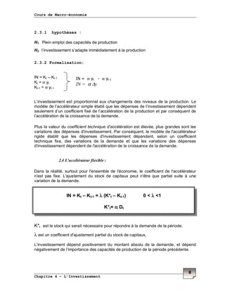 Cours de Macro-économie
Chapitre 4 – L’Investissement
8
2.3.1 hypothèses :
H1 Plein emploi des capacités de production
H2 l’investissement s’adapte immédiatement à la production
2.3.2 Formalisation:
IN = Kt – Kt-1
Kt = α yt
Kt-1 = α yt-1
L’investissement est proportionnel aux changements des niveaux de la production. Le
modèle de l’accélérateur simple établi que les dépenses de l’investissement dépendent
seulement d’un coefficient fixé de l’accélération de la production et par conséquent de
l’accélération de la croissance de la demande.
Plus la valeur du coefficient technique d'accélération est élevée, plus grandes sont les
variations des dépenses d'investissement. Par conséquent, le modèle de l'accélérateur
rigide établit que les dépenses d'investissement dépendent, selon un coefficient
technique fixe, des variations de la demande et que les variations des dépenses
d'investissement dépendent de l'accélération de la croissance de la demande.
2.4 L'accélérateur flexible :
Dans la réalité, surtout pour l'ensemble de l'économie, le coefficient de l'accélérateur
n'est pas fixe. L'ajustement du stock de capitaux peut n'être que partiel suite à une
variation de la demande.
K*t est le stock qui serait nécessaire pour répondre à la demande de la période.
λ est un coefficient d'ajustement partiel du stock de capitaux,
L’investissement dépend positivement du montant absolu de la demande, et dépend
négativement de l’importance des capacités de production de la période précédente.
IN = α yt - α yt-1
IN = α ∆y
IN = Kt – Kt-1 = λλλλ (K*t – Kt-1) 0 < λλλλ <1
K*t= αααα Dt
 
