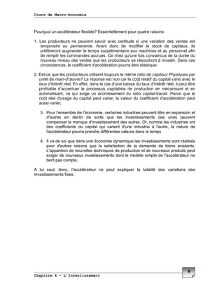Cours de Macro-économie
Chapitre 4 – L’Investissement
9
Pourquoi un accélérateur flexible? Essentiellement pour quatre raisons:
1. Les producteurs ne peuvent savoir avec certitude si une variation des ventes est
temporaire ou permanente. Avant donc de modifier le stock de capitaux, ils
préféreront augmenter le temps supplémentaire aux machines et au personnel afin
de remplir les commandes accrues. Ce n'est qu'une fois convaincus de la durée du
nouveau niveau des ventes que les producteurs se résoudront à investir. Dans ces
circonstances, le coefficient d'accélération pourra être élastique;
2. Est-ce que les producteurs utilisent toujours le même ratio de capitaux Physiques par
unité de main-d'œuvre? La réponse est non car le coût relatif du capital varie avec le
taux d'intérêt réel. En effet, dans le cas d'une baisse du taux d'intérêt réel, il peut être
profitable d'accentuer le processus capitaliste de production en mécanisant et en
automatisant, ce qui exige un accroissement du ratio capital-travail. Parce que le
coût réel d'usage du capital peut varier, la valeur du coefficient d'accélération peut
aussi varier;
3. Pour l'ensemble de l'économie, certaines industries peuvent être en expansion et
d'autres en déclin de sorte que les investissements des unes peuvent
compenser le manque d'investissement des autres. Or, comme les industries ont
des coefficients du capital qui varient d'une industrie à l'autre, la nature de
l'accélérateur pourra prendre différentes valeurs dans le temps
4. Il va de soi que dans une économie dynamique les investissements sont réalisés
pour d'autres raisons que la satisfaction de la demande de biens existants.
L'apparition de nouvelles techniques de production et de nouveaux produits peut
exiger de nouveaux investissements dont le modèle simple de l'accélérateur ne
tient pas compte.
A lui seul, donc, l'accélérateur ne peut expliquer la totalité des variations des
investissements fixes.
 