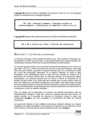 Cours de Macro-économie
Chapitre 5 – La Fonction de Liquidité
3
L’agrégat M3 adjoint à M2 les obligations et emprunts à plus d’un an ; les épargnes
projets d’investissements et l’épargne logement.
M3
L’agrégat M4 désigne M3 augmenté des titres de l’Etat et des billets de trésorerie.
Section I : L’offre de la monnaie
La monnaie n’est pas un bien comme les autres ce qui nous ramène à s’interroger sur
sa production et l’offre qui en est faite. La plus grande partie de la masse monétaire est
constituée par des jeux d’écritures au sein des banques et entre banques.
La monnaie apparaît comme un sous-produit de l’activité économique et non comme un
bien offert. Car s’il y a offre c’est surtout de crédit de la part des banques ; mais cette
offre n’est que virtuelle, puisqu’elle ne devient monnaie que s’il y a demande de crédit
de la part des entreprises notamment. Et si celles-ci sollicitent un crédit (si elles
s'endettent), c'est généralement dans le cadre de leurs activités; la création (et la
destruction) de monnaie dépend donc, en dernière instance, de l'activité des agents
économiques. Les banques peuvent plus ou moins la freiner en acceptant ou en
refusant de faire crédit, ou en fixant des taux d'intérêt plus ou moins élevés. Elles ont
donc une influence sur la création monétaire (au sens large), mais cette influence se fait
en bonne partie à travers le canal de l'activité économique, puisque des crédits refusés,
des taux d'intérêt élevés ont généralement pour effet de restreindre la consommation et
la production, et donc la création monétaire.
Ainsi, la création (et la destruction) de monnaie suit l’activité économique; elle est
essentiellement endogène. Toute fois, comme le système bancaire peut exercer un
certain contrôle sur la quantité de monnaie en circulation, celle-ci a aussi une
composante exogène, qui vient compléter ou contrecarrer les effets de l'activité
économique.
La plupart des théories et des modèles économiques insistent d'ailleurs sur l’aspect
exogène de la création monétaire. C’est pourquoi on retiendra pour le reste de ce cours
que L’offre de la monnaie étant le fait du système bancaire est exogène.
M3 = M2 + Epargne logement + Epargne projets et
investissements + obligations et emprunts à plus d’un an.
M4 = M3 + Titres de l’Etat + Billets de trésorerie
 