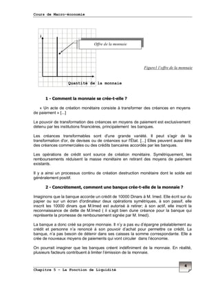 Cours de Macro-économie
Chapitre 5 – La Fonction de Liquidité
4
i
1 - Comment la monnaie se crée-t-elle ?
« Un acte de création monétaire consiste à transformer des créances en moyens
de paiement » [...]
Le pouvoir de transformation des créances en moyens de paiement est exclusivement
détenu par les institutions financières, principalement les banques.
Les créances transformables sont d'une grande variété. Il peut s'agir de la
transformation d'or, de devises ou de créances sur l'État. [...] Elles peuvent aussi être
des créances commerciales ou des crédits bancaires accordés par les banques.
Les opérations de crédit sont source de création monétaire. Symétriquement, les
remboursements réduisent la masse monétaire en retirant des moyens de paiement
existants.
Il y a ainsi un processus continu de création destruction monétaire dont le solde est
généralement positif.
2 - Concrètement, comment une banque crée-t-elle de la monnaie ?
Imaginons que la banque accorde un crédit de 10000 Dinars à M. Imed. Elle écrit sur du
papier ou sur un écran d'ordinateur deux opérations symétriques, à son passif, elle
inscrit les 10000 dinars que M.Imed est autorisé à retirer; à son actif, elle inscrit la
reconnaissance de dette de M.Imed ( il s’agit bien dune créance pour la banque qui
représente la promesse de remboursement signée par M. Imed).
La banque a donc créé sa propre monnaie. Il n’y a pas eu d’épargne préalablement au
crédit et personne n’a renoncé à son pouvoir d’achat pour permettre ce crédit. La
banque, n’a pas besoin de détenir dans ses caisses la somme correspondante. Elle a
crée de nouveaux moyens de paiements qui vont circuler dans l’économie.
On pourrait imaginer que les banques créent indéfiniment de la monnaie. En réalité,
plusieurs facteurs contribuent à limiter l’émission de la monnaie.
Offre de la monnaie
Quantité de la monnaie
Figure1 l’offre de la monnaie
 