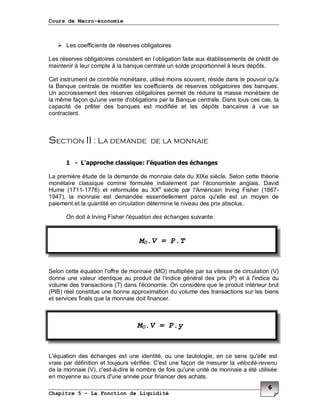 Cours de Macro-économie
Chapitre 5 – La Fonction de Liquidité
6
Les coefficients de réserves obligatoires
Les réserves obligatoires consistent en l’obligation faite aux établissements de crédit de
maintenir à leur compte à la banque centrale un solde proportionnel à leurs dépôts.
Cet instrument de contrôle monétaire, utilisé moins souvent, réside dans le pouvoir qu'a
la Banque centrale de modifier les coefficients de réserves obligatoires des banques.
Un accroissement des réserves obligatoires permet de réduire la masse monétaire de
la même façon qu'une vente d'obligations par la Banque centrale. Dans tous ces cas, la
capacité de prêter des banques est modifiée et les dépôts bancaires à vue se
contractent.
Section II : La demande de la monnaie
1 - L'approche classique: l'équation des échanges
La première étude de la demande de monnaie date du XIXe siècle. Selon cette théorie
monétaire classique comme formulée initialement par l'économiste anglais, David
Hume (1711-1776) et reformulée au XXe
siècle par l'Américain Irving Fisher (1867-
1947), la monnaie est demandée essentiellement parce qu'elle est un moyen de
paiement et la quantité en circulation détermine le niveau des prix absolus.
On doit à Irving Fisher l'équation des échanges suivante:
Selon cette équation l'offre de monnaie (MO) multipliée par sa vitesse de circulation (V)
donne une valeur identique au produit de l'indice général des prix (P) et à l'indice du
volume des transactions (T) dans l'économie. On considère que le produit intérieur brut
(PIB) réel constitue une bonne approximation du volume des transactions sur les biens
et services finals que la monnaie doit financer.
L'équation des échanges est une identité, ou une tautologie, en ce sens qu'elle est
vraie par définition et toujours vérifiée. C'est une façon de mesurer la vélocité-revenu
de la monnaie (V), c'est-à-dire le nombre de fois qu'une unité de monnaie a été utilisée
en moyenne au cours d'une année pour financer des achats.
MO.V = P.T
MO.V = P.y
 