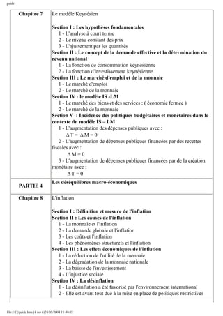 guide
Chapitre 7 Le modèle Keynésien
Section I : Les hypothèses fondamentales
1 - L'analyse à court terme
2 - Le niveau constant des prix
3 - L'ajustement par les quantités
Section II : Le concept de la demande effective et la détermination du
revenu national
1 - La fonction de consommation keynésienne
2 - La fonction d'investissement keynésienne
Section III : Le marché d'emploi et de la monnaie
1 - Le marché d'emploi
2 - Le marché de la monnaie
Section IV : le modèle IS -LM
1 - Le marché des biens et des services : ( économie fermée )
2 - Le marché de la monnaie
Section V : Incidence des politiques budgétaires et monétaires dans le
contexte du modèle IS – LM
1 - L'augmentation des dépenses publiques avec :
∆T = ∆M = 0
2 - L'augmentation de dépenses publiques financées par des recettes
fiscales avec :
∆M = 0
3 - L'augmentation de dépenses publiques financées par de la création
monétaire avec :
∆T = 0
PARTIE 4
Les déséquilibres macro-économiques
Chapitre 8 L'inflation
Section I : Définition et mesure de l'inflation
Section II : Les causes de l'inflation
1 - La monnaie et l'inflation
2 - La demande globale et l'inflation
3 - Les coûts et l'inflation
4 - Les phénomènes structurels et l'inflation
Section III : Les effets économiques de l'inflation
1 - La réduction de l'utilité de la monnaie
2 - La dégradation de la monnaie nationale
3 - La baisse de l'investissement
4 - L'injustice sociale
Section IV : La désinflation
1 - La désinflation a été favorisé par l'environnement international
2 - Elle est avant tout due à la mise en place de politiques restrictives
file:///C|/guide.htm (4 sur 6)24/05/2004 11:49:02
 