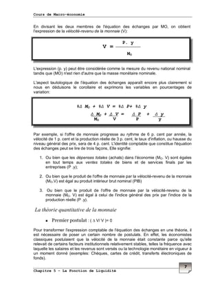 Cours de Macro-économie
Chapitre 5 – La Fonction de Liquidité
7
En divisant les deux membres de l'équation des échanges par MO, on obtient
l'expression de la vélocité-revenu de la monnaie (V):
L'expression (p. y) peut être considérée comme la mesure du revenu national nominal
tandis que (MO) n'est rien d'autre que la masse monétaire nominale.
L'aspect tautologique de l'équation des échanges apparaît encore plus clairement si
nous en déduisons le corollaire et exprimons les variables en pourcentages de
variation:
Par exemple, si l'offre de monnaie progresse au rythme de 6 p. cent par année, la
vélocité de 1 p. cent et la production réelle de 3 p. cent, le taux d'inflation, ou hausse du
niveau général des prix, sera de 4 p. cent. L'identité comptable que constitue l'équation
des échanges peut se lire de trois façons, Elle signifie:
1. Ou bien que les dépenses totales (achats) dans l'économie (MO. V) sont égales
en tout temps aux ventes totales de biens et de services finals par les
entreprises (P .y);
2. Ou bien que le produit de l'offre de monnaie par la vélocité-revenu de la monnaie
(MO.V) est égal au produit intérieur brut nominal (PIB)
3. Ou bien que le produit de l'offre de monnaie par la vélocité-revenu de la
monnaie (MO. V) est égal à celui de l'indice général des prix par l'indice de la
production réelle (P .y).
La théorie quantitative de la monnaie
Premier postulat : ( ∆ V/ V )= 0
Pour transformer l'expression comptable de l'équation des échanges en une théorie, il
est nécessaire de poser un certain nombre de postulats. En effet, les économistes
classiques postulaient que la vélocité de la monnaie était constante parce qu'elle
relevait de certains facteurs institutionnels relativement stables, telles la fréquence avec
laquelle les salaires et les revenus sont versés ou la technologie monétaire en vigueur à
un moment donné (exemples: Chèques, cartes de crédit, transferts électroniques de
fonds).
P. y
MO
%∆ MO + %∆ V = %∆ P+ %∆ y
∆ MO + ∆ V = ∆ P + ∆ y
MO V P y
V =
 