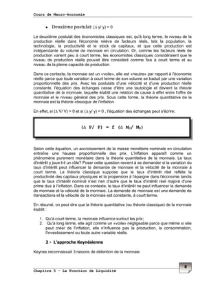 Cours de Macro-économie
Chapitre 5 – La Fonction de Liquidité
8
Deuxième postulat: (∆ y/ y) = 0
Le deuxième postulat des économistes classiques est, qu'à long terme, le niveau de la
production réelle dans l'économie relève de facteurs réels, tels la population, la
technologie, la productivité et le stock de capitaux, et que cette production est
indépendante du volume de monnaie en circulation. Or, comme les facteurs réels de
production varient peu à court terme, les économistes classiques considéraient que le
niveau de production réelle pouvait être considéré comme fixe à court terme et au
niveau de la pleine capacité de production.
Dans ce contexte, la monnaie est un «voile», elle est «neutre» par rapport à l'économie
réelle parce que toute variation à court terme de son volume se traduit par une variation
proportionnelle des prix. Avec les postulats d'une vélocité et d'une production réelle
constante, l'équation des échanges cesse d'être une tautologie et devient la théorie
quantitative de la monnaie, laquelle établit une relation de cause à effet entre l'offre de
monnaie et le niveau général des prix. Sous cette forme, la théorie quantitative de la
monnaie est la théorie classique de l'inflation.
En effet, si (∆ V/ V) = 0 et si (∆ y/ y) = 0 , l'équation des échanges peut s'écrire:
Selon cette équation, un accroissement de la masse monétaire nominale en circulation
entraîne une hausse proportionnelle des prix. L'inflation apparaît comme un
phénomène purement monétaire dans la théorie quantitative de la monnaie. Le taux
d'intérêt y joue-t-il un rôle? Poser cette question revient à se demander si la variation du
taux d'intérêt peut influencer la demande de monnaie et la vélocité de la monnaie à
court terme. La théorie classique suppose que le taux d'intérêt réel reflète la
productivité des capitaux physiques et la propension à l'épargne dans l'économie tandis
que le taux d'intérêt nominal n'est rien d'autre que le taux d'intérêt réel majoré d'une
prime due à l'inflation. Dans ce contexte, le taux d'intérêt ne peut influencer la demande
de monnaie et la vélocité de la monnaie. La demande de monnaie est une demande de
transactions et la vélocité de la monnaie est constante, à court terme.
En résumé, on peut dire que la théorie quantitative (ou théorie classique) de la monnaie
établit :
1. Qu'à court terme, la monnaie influence surtout les prix;
2. Qu'à long terme, elle agit comme un «voile» négligeable parce que même si elle
peut créer de l'inflation, elle n'influence pas la production, la consommation,
l'investissement ou toute autre variable réelle.
2 - L’approche Keynésienne
Keynes reconnaissait 3 raisons de détention de la monnaie
(∆ P/ P) = f (∆ MO/ MO)
 