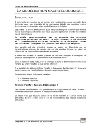 Cours de Macro-économie
Chapitre 5 – La Fonction de Liquidité
12
La modélisation macro-économique
Introduction
Il est maintenant possible de se donner une représentation assez complète d’une
économie dans son ensemble et de commencer l’étude des questions macro-
économiques fondamentales telles que le Chômage et l’inflation.
Les parties I et II nous ont fourni des outils indispensables pour construire des théories
macro-économiques cohérentes que nous pouvons représenter à l’aide des modèles
macro-économiques.
Un modèle macro-économique est un ensemble des relations
comptables permettant de saisir le fonctionnement d’une économie
et l’interdépendance entre ses variables et de déterminer toutes
les variables endogènes en fonction des variables exogènes.
Une variable est dite endogène lorsque sa valeur est déterminée par les
caractéristiques internes du modèle, elle est dite exogène lorsque sa valeur est
déterminée par des conditions extérieures au modèle.
A l’aide des modèles, il devient possible de faire des analyses économiques, de
proposer des diagnostics et des solutions aux problèmes posés.
Dans le cadre de cette partie, c’est le chômage et donc la détermination du niveau de
l’emploi qui feront l’objet de la plus grande attention.
A la question des déterminants de l’emploi et des causes du chômage il n’y a pas une
seule réponse, car il existe plusieurs théories macro-économiques.
On se limitera à deux théories ou modèles :
1. Le modèle classique
2. Le modèle Keynésien
Pourquoi n'existe t- il pas une théorie unique ?
Les théories se différencient principalement par leurs hypothèses de base. Or celles ci
reflètent la manière de percevoir et de représenter la réalité.
La réalité n’est pas toujours perçue de la même manière et il arrive même que
différentes théories soient fondées sur la représentation des réalités historiques
différentes.
 