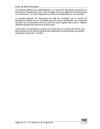 Cours de Macro-économie
Chapitre 5 – La Fonction de Liquidité
13
Les théories diffèrent plus particulièrement au niveau des hypothèses concernant les
mécanismes d’ajustement c’est à dire les règles et lois qui régissent le fonctionnement
d’une économie ( on parle d’ajustement par les prix et ajustement par les quantités).
La première attitude( les classiques) est celle qui considère que le marché est
parfaitement efficace et que la flexibilité des prix assure parfaitement non seulement
l’équilibre et la concordance entre les choix des divers agents mais aussi la meilleure
utilisation possible des ressources économiques.
La seconde ( les keynésiens ) continue à se situer dans un contexte de marché, mais
elle considère que le marché présente des imperfections fondamentales qui justifient
pleinement l’intervention de l’Etat.
 