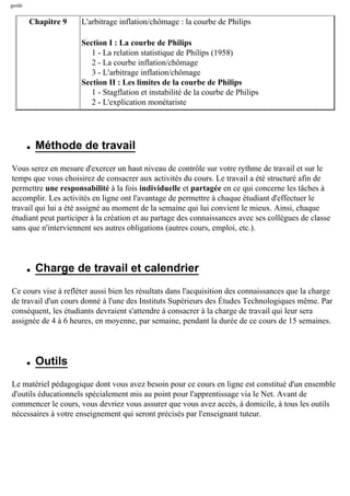 guide
Chapitre 9 L'arbitrage inflation/chômage : la courbe de Philips
Section I : La courbe de Philips
1 - La relation statistique de Philips (1958)
2 - La courbe inflation/chômage
3 - L'arbitrage inflation/chômage
Section II : Les limites de la courbe de Philips
1 - Stagflation et instabilité de la courbe de Philips
2 - L'explication monétariste
q Méthode de travail
Vous serez en mesure d'exercer un haut niveau de contrôle sur votre rythme de travail et sur le
temps que vous choisirez de consacrer aux activités du cours. Le travail a été structuré afin de
permettre une responsabilité à la fois individuelle et partagée en ce qui concerne les tâches à
accomplir. Les activités en ligne ont l'avantage de permettre à chaque étudiant d'effectuer le
travail qui lui a été assigné au moment de la semaine qui lui convient le mieux. Ainsi, chaque
étudiant peut participer à la création et au partage des connaissances avec ses collègues de classe
sans que n'interviennent ses autres obligations (autres cours, emploi, etc.).
q Charge de travail et calendrier
Ce cours vise à refléter aussi bien les résultats dans l'acquisition des connaissances que la charge
de travail d'un cours donné à l'une des Instituts Supérieurs des Études Technologiques même. Par
conséquent, les étudiants devraient s'attendre à consacrer à la charge de travail qui leur sera
assignée de 4 à 6 heures, en moyenne, par semaine, pendant la durée de ce cours de 15 semaines.
q Outils
Le matériel pédagogique dont vous avez besoin pour ce cours en ligne est constitué d'un ensemble
d'outils éducationnels spécialement mis au point pour l'apprentissage via le Net. Avant de
commencer le cours, vous devriez vous assurer que vous avez accès, à domicile, à tous les outils
nécessaires à votre enseignement qui seront précisés par l'enseignant tuteur.
 