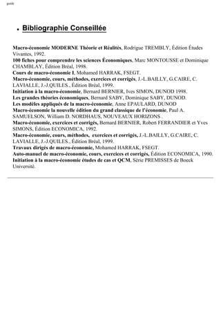 guide
q Bibliographie Conseillée
Macro-économie MODERNE Théorie et Réalités, Rodrigue TREMBLY, Édition Études
Vivantes, 1992.
100 fiches pour comprendre les sciences Économiques, Marc MONTOUSSE et Dominique
CHAMBLAY, Édition Bréal, 1998.
Cours de macro-économie I, Mohamed HARRAK, FSEGT.
Macro-économie, cours, méthodes, exercices et corrigés, J.-L.BAILLY, G.CAIRE, C.
LAVIALLE, J.-J.QUILES., Édition Bréal, 1999.
Initiation à la macro-économie, Bernard BERNIER, Ives SIMON, DUNOD 1998.
Les grandes théories économiques, Bernard SABY, Dominique SABY, DUNOD.
Les modèles appliqués de la macro-économie, Anne EPAULARD, DUNOD
Macro-économie la nouvelle édition du grand classique de l’économie, Paul A.
SAMUELSON, William D. NORDHAUS, NOUVEAUX HORIZONS .
Macro-économie, exercices et corrigés, Bernard BERNIER, Robert FERRANDIER et Yves
SIMONS, Édition ECONOMICA, 1992.
Macro-économie, cours, méthodes, exercices et corrigés, J.-L.BAILLY, G.CAIRE, C.
LAVIALLE, J.-J.QUILES., Édition Bréal, 1999.
Travaux dirigés de macro-économie, Mohamed HARRAK, FSEGT.
Auto-manuel de macro-économie, cours, exercices et corrigés, Édition ECONOMICA, 1990.
Initiation à la macro-économie études de cas et QCM, Série PREMISSES de Boeck
Université.
 