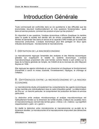 Cours de Macro-économie
Introduction Générale
1
Introduction Générale
Toute communauté est confrontée dans sa vie quotidienne à des difficultés que les
économistes résument traditionnellement en trois questions fondamentales : quels
biens et service produire, comment les produire et pour qui les produire ?
En répondant à ces questions, l’analyse économique s’efforce d’expliquer la manière
selon la quelle la société doit décider afin de rendre compatibles les désirs quasi
illimités de demander des biens et service et la capacité d’offre limitée par la rareté des
ressources productives. L’analyse économique peut être partagée en deux types
d’études économiques : microéconomie et macroéconomie.
I - Définition de la macroéconomie
La macroéconomie regroupe l’ensemble des analyses et des théories économiques
globales qui s’appliquent la totalité du système économique. L’analyse
macroéconomique proprement dite s’est formée comme théorie à part entière sur la
base de la théorie générale de l’emploi, de l’intérêt et de la monnaie de John Maynard
Keynes en 1936.
Elle regroupe les agents individuels en vue d’examiner et d’expliquer le fonctionnement
d’ensemble à savoir le niveau d’activité, l’investissement, l’épargne, le chômage et
l’inflation.
II - Différences entre la micro-économie et la macro-
économie
La macroéconomie étudie principalement les comportements des agents économiques
et des marchés pris individuellement dans le cadre d’équilibre partiel : La détermination
de Pris sur un marché particulier, le comportement de production de biens et services
particuliers.
La distinction entre analyse microéconomique et analyse macroéconomique est
habituellement fondée sur la dimension de l’entité étudiée, d’ailleurs les vocables micro
et macroéconomiques viennent des termes grecs « mikros » et « makros » qui signifient
respectivement « petit » et « grand ».
En réalité la distinction entre microéconomie et macroéconomie va au-delà de la
dimension étudiée. La microéconomie et la macroéconomie empruntent des démarches
différentes.
 