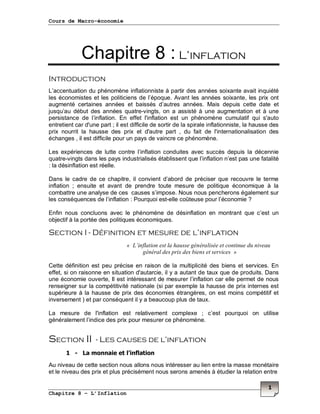 Cours de Macro-économie
Chapitre 8 – L’Inflation
1
Chapitre 8 : L’inflation
Introduction
L’accentuation du phénomène inflationniste à partir des années soixante avait inquiété
les économistes et les politiciens de l’époque. Avant les années soixante, les prix ont
augmenté certaines années et baissés d’autres années. Mais depuis cette date et
jusqu’au début des années quatre-vingts, on a assisté à une augmentation et à une
persistance de l’inflation. En effet l'inflation est un phénomène cumulatif qui s'auto
entretient car d'une part ; il est difficile de sortir de la spirale inflationniste, la hausse des
prix nourrit la hausse des prix et d'autre part , du fait de l'internationalisation des
échanges , il est difficile pour un pays de vaincre ce phénomène.
Les expériences de lutte contre l’inflation conduites avec succès depuis la décennie
quatre-vingts dans les pays industrialisés établissent que l’inflation n’est pas une fatalité
: la désinflation est réelle.
Dans le cadre de ce chapitre, il convient d’abord de préciser que recouvre le terme
inflation ; ensuite et avant de prendre toute mesure de politique économique à la
combattre une analyse de ces causes s’impose. Nous nous pencherons également sur
les conséquences de l’inflation : Pourquoi est-elle coûteuse pour l’économie ?
Enfin nous concluons avec le phénomène de désinflation en montrant que c’est un
objectif à la portée des politiques économiques.
Section I - Définition et mesure de l’inflation
« L’inflation est la hausse généralisée et continue du niveau
général des prix des biens et services »
Cette définition est peu précise en raison de la multiplicité des biens et services. En
effet, si on raisonne en situation d'autarcie, il y a autant de taux que de produits. Dans
une économie ouverte, Il est intéressant de mesurer l’inflation car elle permet de nous
renseigner sur la compétitivité nationale (si par exemple la hausse de prix internes est
supérieure à la hausse de prix des économies étrangères, on est moins compétitif et
inversement ) et par conséquent il y a beaucoup plus de taux.
La mesure de l'inflation est relativement complexe ; c’est pourquoi on utilise
généralement l’indice des prix pour mesurer ce phénomène.
Section II - Les causes de l’inflation
1 - La monnaie et l’inflation
Au niveau de cette section nous allons nous intéresser au lien entre la masse monétaire
et le niveau des prix et plus précisément nous serons amenés à étudier la relation entre
 