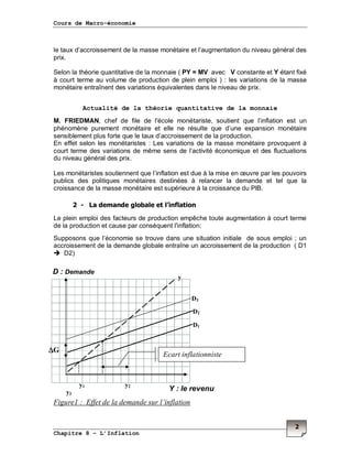 Cours de Macro-économie
Chapitre 8 – L’Inflation
2
le taux d’accroissement de la masse monétaire et l’augmentation du niveau général des
prix.
Selon la théorie quantitative de la monnaie ( PY = MV avec V constante et Y étant fixé
à court terme au volume de production de plein emploi ) : les variations de la masse
monétaire entraînent des variations équivalentes dans le niveau de prix.
Actualité de la théorie quantitative de la monnaie
M. FRIEDMAN, chef de file de l'école monétariste, soutient que l’inflation est un
phénomène purement monétaire et elle ne résulte que d’une expansion monétaire
sensiblement plus forte que le taux d’accroissement de la production.
En effet selon les monétaristes : Les variations de la masse monétaire provoquent à
court terme des variations de même sens de l’activité économique et des fluctuations
du niveau général des prix.
Les monétaristes soutiennent que l’inflation est due à la mise en œuvre par les pouvoirs
publics des politiques monétaires destinées à relancer la demande et tel que la
croissance de la masse monétaire est supérieure à la croissance du PIB.
2 - La demande globale et l’inflation
Le plein emploi des facteurs de production empêche toute augmentation à court terme
de la production et cause par conséquent l'inflation:
Supposons que l’économie se trouve dans une situation initiale de sous emploi ; un
accroissement de la demande globale entraîne un accroissement de la production ( D1
D2)
Figure1 : Effet de la demande sur l’inflation
D : Demande
y
D2
D1
∆∆∆∆G
Y : le revenu
y1 y2
y3
Ecart inflationniste
D3
 