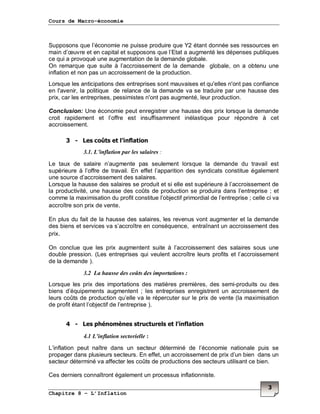 Cours de Macro-économie
Chapitre 8 – L’Inflation
3
Supposons que l’économie ne puisse produire que Y2 étant donnée ses ressources en
main d’œuvre et en capital et supposons que l’Etat a augmenté les dépenses publiques
ce qui a provoqué une augmentation de la demande globale.
On remarque que suite à l’accroissement de la demande globale, on a obtenu une
inflation et non pas un accroissement de la production.
Lorsque les anticipations des entreprises sont mauvaises et qu'elles n'ont pas confiance
en l'avenir, la politique de relance de la demande va se traduire par une hausse des
prix, car les entreprises, pessimistes n'ont pas augmenté, leur production.
Conclusion: Une économie peut enregistrer une hausse des prix lorsque la demande
croit rapidement et l’offre est insuffisamment inélastique pour répondre à cet
accroissement.
3 - Les coûts et l’inflation
3.1. L’inflation par les salaires :
Le taux de salaire n’augmente pas seulement lorsque la demande du travail est
supérieure à l’offre de travail. En effet l’apparition des syndicats constitue également
une source d’accroissement des salaires.
Lorsque la hausse des salaires se produit et si elle est supérieure à l’accroissement de
la productivité, une hausse des coûts de production se produira dans l’entreprise ; et
comme la maximisation du profit constitue l’objectif primordial de l’entreprise ; celle ci va
accroître son prix de vente.
En plus du fait de la hausse des salaires, les revenus vont augmenter et la demande
des biens et services va s’accroître en conséquence, entraînant un accroissement des
prix.
On conclue que les prix augmentent suite à l’accroissement des salaires sous une
double pression. (Les entreprises qui veulent accroître leurs profits et l’accroissement
de la demande ).
3.2 La hausse des coûts des importations :
Lorsque les prix des importations des matières premières, des semi-produits ou des
biens d’équipements augmentent ; les entreprises enregistrent un accroissement de
leurs coûts de production qu’elle va le répercuter sur le prix de vente (la maximisation
de profit étant l’objectif de l’entreprise ).
4 - Les phénomènes structurels et l’inflation
4.1 L’inflation sectorielle :
L’inflation peut naître dans un secteur déterminé de l’économie nationale puis se
propager dans plusieurs secteurs. En effet, un accroissement de prix d’un bien dans un
secteur déterminé va affecter les coûts de productions des secteurs utilisant ce bien.
Ces derniers connaîtront également un processus inflationniste.
 