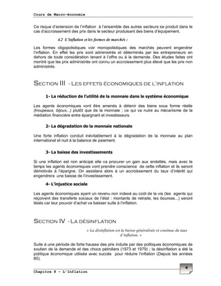 Cours de Macro-économie
Chapitre 8 – L’Inflation
4
Ce risque d’extension de l’inflation à l’ensemble des autres secteurs se produit dans le
cas d’accroissement des prix dans le secteur produisant des biens d’équipement.
4.2 L’inflation et les formes de marchés :
Les formes oligopolistiques voir monopolistiques des marchés peuvent engendrer
l’inflation. En effet les prix sont administrés et déterminés par les entrepreneurs en
dehors de toute considération tenant à l’offre ou à la demande. Des études faites ont
montré que les prix administrés ont connu un accroissement plus élevé que les prix non
administrés.
Section III - Les effets économiques de l’inflation
1- La réduction de l’utilité de la monnaie dans le système économique
Les agents économiques vont être amenés à détenir des biens sous forme réelle
(troupeaux, bijoux...) plutôt que de la monnaie ; ce qui va nuire au mécanisme de la
médiation financière entre épargnant et investisseurs.
2- La dégradation de la monnaie nationale
Une forte inflation conduit inévitablement à la dégradation de la monnaie au plan
international et nuit à la balance de paiement.
3- La baisse des investissements
Si une inflation est non anticipé elle va procurer un gain aux endettés, mais avec le
temps les agents économiques vont prendre conscience de cette inflation et ils seront
démotivés à l’épargne. On assistera alors à un accroissement du taux d’intérêt qui
engendrera une baisse de l’investissement.
4- L’injustice sociale
Les agents économiques ayant un revenu non indexé au coût de la vie (les agents qui
reçoivent des transferts sociaux de l’état : montants de retraite, les bourses...) seront
lésés car leur pouvoir d’achat va baisser suite à l’inflation.
Section IV - La désinflation
« La désinflation est la baisse généralisée et continue du taux
d’inflation. »
Suite à une période de forte hausse des prix induite par des politiques économiques de
soutien de la demande et des chocs pétroliers (1973 et 1979) ; la désinflation a été la
politique économique utilisée avec succès pour réduire l’inflation (Depuis les années
80).
 