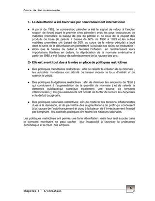 Cours de Macro-économie
Chapitre 8 – L’Inflation
5
1- La désinflation a été favorisée par l'environnement international
A partir de 1982, le contre-choc pétrolier a été le signal de retour à l'ancien
rapport de force( avant le premier choc pétrolier) avec les pays producteurs de
matières premières; la baisse de prix de pétrole et de ceux de la plupart des
produits de base (le pétrole a baissé de 66% de 1980 à 1993 et les autres
matières premières ont baissé de 30% au cours de la même période) a joué
dans le sens de la désinflation en permettant la baisse des coûts de production ;
Alors que la hausse du dollar a favorisé l'inflation en renchérissant leurs
importations libellées en dollars, la dépréciation de la monnaie américaine à
partir de 1985 a été facteur de ralentissement de la hausse des prix.
2- Elle est avant tout due à la mise en place de politiques restrictives
Des politiques monétaires restrictives : afin de ralentir la création de la monnaie ,
les autorités monétaires ont décidé de laisser monter le taux d'intérêt et de
ralentir le crédit,
Des politiques budgétaires restrictives : afin de diminuer les emprunts de l'Etat (
qui conduisent à l'augmentation de la quantité de monnaie ) et de ralentir la
demande publique(qui constitue également une source de tensions
inflationnistes ); les gouvernements ont décidé de tenter de réduire les dépenses
et le déficit budgétaire.
Des politiques salariales restrictives: afin de modérer les tensions inflationnistes
dues à la demande, et de permettre des augmentations de profit qui conduisent
à la hausse de l'autofinancement et donc à la baisse de l' investissement financé
par l'emprunt , les autorités politiques ont ralenti les hausses salariales.
Les politiques restrictives ont permis une forte désinflation, mais leur réel succès dans
le domaine monétaire ne peut cacher leur incapacité à favoriser la croissance
économique et à créer des emplois.
 