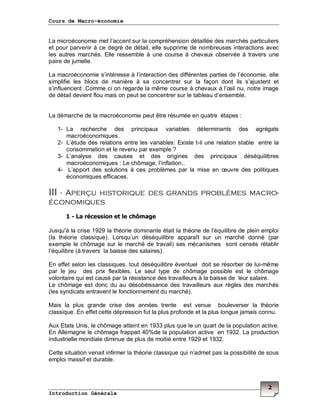 Cours de Macro-économie
Introduction Générale
2
La microéconomie met l’accent sur la compréhension détaillée des marchés particuliers
et pour parvenir à ce degré de détail, elle supprime de nombreuses interactions avec
les autres marchés. Elle ressemble à une course à chevaux observée à travers une
paire de jumelle.
La macroéconomie s’intéresse à l’interaction des différentes parties de l’économie, elle
simplifie les blocs de manière à se concentrer sur la façon dont ils s’ajustent et
s’influencent .Comme ci on regarde la même course à chevaux à l’œil nu, notre image
de détail devient flou mais on peut se concentrer sur le tableau d’ensemble.
La démarche de la macroéconomie peut être résumée en quatre étapes :
1- La recherche des principaux variables déterminants des agrégats
macroéconomiques.
2- L’étude des relations entre les variables: Existe t-il une relation stable entre la
consommation et le revenu par exemple ?
3- L’analyse des causes et des origines des principaux déséquilibres
macroéconomiques : Le chômage, l’inflation..
4- L’apport des solutions à ces problèmes par la mise en œuvre des politiques
économiques efficaces.
III - Aperçu historique des grands problèmes macro-
économiques
1 - La récession et le chômage
Jusqu'à la crise 1929 la théorie dominante était la théorie de l’équilibre de plein emploi
(la théorie classique). Lorsqu’un déséquilibre apparaît sur un marché donné (par
exemple le chômage sur le marché de travail) ses mécanismes sont censés rétablir
l’équilibre (à travers la baisse des salaires).
En effet selon les classiques, tout déséquilibre éventuel doit se résorber de lui-même
par le jeu des prix flexibles. Le seul type de chômage possible est le chômage
volontaire qui est causé par la résistance des travailleurs à la baisse de leur salaire.
Le chômage est donc du au désobéissance des travailleurs aux règles des marchés
(les syndicats entravent le fonctionnement du marché).
Mais la plus grande crise des années trente est venue bouleverser la théorie
classique. En effet cette dépression fut la plus profonde et la plus longue jamais connu.
Aux Etats Unis, le chômage atteint en 1933 plus que le un quart de la population active.
En Allemagne le chômage frappait 40%de la population active en 1932. La production
industrielle mondiale diminue de plus de moitié entre 1929 et 1932.
Cette situation venait infirmer la théorie classique qui n’admet pas la possibilité de sous
emploi massif et durable.
 