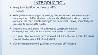 INTRODUCTION
• Heavy Indebted Poor countries or HIPC-
– Refers to
• (HIPC)initiative was began in 1996 by The world bank, the International
monetary fund (IMF)and other multilaterateral,bilateral and commercial
creditors. The main initiative being to cut debit for 38 heavily indebted poor
countries to sustainable levels.
• Most of these debt being not paid due to corruption, natural
disasters,wars,bad policies and bad luck made it possible
• To current 36 of countries have received full amount of debit relief for which
they are eligible under HIPC and MDRI.
• give the big picture who qualified, why writing off “initiative”
 