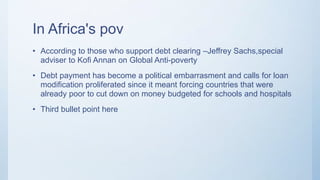 In Africa's pov
• According to those who support debt clearing –Jeffrey Sachs,special
adviser to Kofi Annan on Global Anti-poverty
• Debt payment has become a political embarrasment and calls for loan
modification proliferated since it meant forcing countries that were
already poor to cut down on money budgeted for schools and hospitals
• Third bullet point here
 