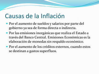 Causas de la InflaciónPor el aumento de sueldos y salarios por parte del gobierno ya sea de forma directa o indirecta.Por las emisiones inorgánicas que realiza el Estado a través del Banco Central. Emisiones Económicas es la elaboración de monedas sin respaldo económico.Por el aumento de los créditos externos, cuando estos se destinan a gastos superfluos.