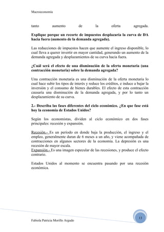 Macroeconomía



tanto          aumento            de       la         oferta        agregada.

Explique porque un recorte de impuestos desplazaría la curva de DA
hacia fuera (aumento de la demanda agregada).

Las reducciones de impuestos hacen que aumente el ingreso disponible, lo
cual lleva a querer invertir en mayor cantidad, generando un aumento de la
demanda agregada y desplazamientos de su curva hacia fuera.

¿Cuál será el efecto de una disminución de la oferta monetaria (una
contracción monetaria) sobre la demanda agregada?

Una contracción monetaria es una disminución de la oferta monetaria lo
cual hace subir los tipos de interés y reduce los créditos, e induce a bajar la
inversión y el consumo de bienes durables. El efecto de esta contracción
causaría una disminución de la demanda agregada, y por lo tanto un
desplazamiento de su curva.

2.- Describa las fases diferentes del ciclo económico. ¿En que fase está
hoy la economía de Estados Unidos?

Según los economistas, dividen al ciclo económico en dos fases
principales: recesión y expansión.

Recesión.- Es un período en donde baja la producción, el ingreso y el
empleo, generalmente duran de 6 meses a un año, y viene acompañada de
contracciones en algunos sectores de la economía. La depresión es una
recesión de mayor escala.
Expansión.- Es una imagen especular de las recesiones, y produce el efecto
contrario.

Estados Unidos al momento se encuentra pasando por una recesión
económica.




                                                                        13
Fabiola Patricia Morillo Argudo
 