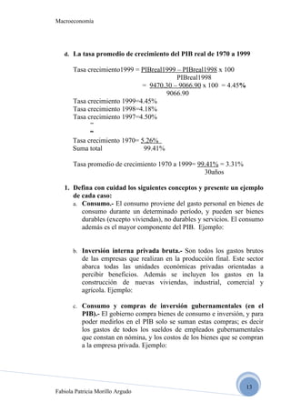 Macroeconomía




   d. La tasa promedio de crecimiento del PIB real de 1970 a 1999

       Tasa crecimiento1999 = PIBreal1999 – PIBreal1998 x 100
                                          PIBreal1998
                              = 9470.30 – 9066.90 x 100 = 4.45%
                                      9066.90
       Tasa crecimiento 1999=4.45%
       Tasa crecimiento 1998=4.18%
       Tasa crecimiento 1997=4.50%
             “
             “
       Tasa crecimiento 1970= 5.26%
       Suma total              99.41%

       Tasa promedio de crecimiento 1970 a 1999= 99.41% = 3.31%
                                                   30años

   1. Defina con cuidad los siguientes conceptos y presente un ejemplo
      de cada caso:
      a. Consumo.- El consumo proviene del gasto personal en bienes de
         consumo durante un determinado período, y pueden ser bienes
         durables (excepto viviendas), no durables y servicios. El consumo
         además es el mayor componente del PIB. Ejemplo:


       b. Inversión interna privada bruta.- Son todos los gastos brutos
          de las empresas que realizan en la producción final. Este sector
          abarca todas las unidades económicas privadas orientadas a
          percibir beneficios. Además se incluyen los gastos en la
          construcción de nuevas viviendas, industrial, comercial y
          agrícola. Ejemplo:

       c. Consumo y compras de inversión gubernamentales (en el
          PIB).- El gobierno compra bienes de consumo e inversión, y para
          poder medirlos en el PIB solo se suman estas compras; es decir
          los gastos de todos los sueldos de empleados gubernamentales
          que constan en nómina, y los costos de los bienes que se compran
          a la empresa privada. Ejemplo:




                                                                   13
Fabiola Patricia Morillo Argudo
 