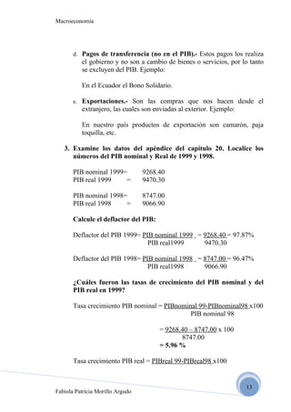 Macroeconomía




       d. Pagos de transferencia (no en el PIB).- Estos pagos los realiza
          el gobierno y no son a cambio de bienes o servicios, por lo tanto
          se excluyen del PIB. Ejemplo:

          En el Ecuador el Bono Solidario.

       e. Exportaciones.- Son las compras que nos hacen desde el
          extranjero, las cuales son enviadas al exterior. Ejemplo:

          En nuestro país productos de exportación son camarón, paja
          toquilla, etc.

   3. Examine los datos del apéndice del capítulo 20. Localice los
      números del PIB nominal y Real de 1999 y 1998.

       PIB nominal 1999=          9268.40
       PIB real 1999    =         9470.30

       PIB nominal 1998=          8747.00
       PIB real 1998    =         9066.90

       Calcule el deflactor del PIB:

       Deflactor del PIB 1999= PIB nominal 1999 = 9268.40 = 97.87%
                                 PIB real1999     9470.30

       Deflactor del PIB 1998= PIB nominal 1998 = 8747.00 = 96.47%
                                 PIB real1998     9066.90

       ¿Cuáles fueron las tasas de crecimiento del PIB nominal y del
       PIB real en 1999?

       Tasa crecimiento PIB nominal = PIBnominal 99-PIBnominal98 x100
                                              PIB nominal 98

                                       = 9268.40 – 8747.00 x 100
                                              8747.00
                                       = 5.96 %

       Tasa crecimiento PIB real = PIBreal 99-PIBreal98 x100


                                                                      13
Fabiola Patricia Morillo Argudo
 