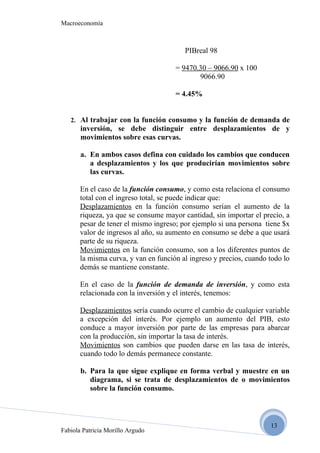 Macroeconomía



                                         PIBreal 98

                                      = 9470.30 – 9066.90 x 100
                                             9066.90

                                      = 4.45%


   2. Al trabajar con la función consumo y la función de demanda de
       inversión, se debe distinguir entre desplazamientos de y
       movimientos sobre esas curvas.

       a. En ambos casos defina con cuidado los cambios que conducen
          a desplazamientos y los que producirían movimientos sobre
          las curvas.

       En el caso de la función consumo, y como esta relaciona el consumo
       total con el ingreso total, se puede indicar que:
       Desplazamientos en la función consumo serían el aumento de la
       riqueza, ya que se consume mayor cantidad, sin importar el precio, a
       pesar de tener el mismo ingreso; por ejemplo si una persona tiene $x
       valor de ingresos al año, su aumento en consumo se debe a que usará
       parte de su riqueza.
       Movimientos en la función consumo, son a los diferentes puntos de
       la misma curva, y van en función al ingreso y precios, cuando todo lo
       demás se mantiene constante.

       En el caso de la función de demanda de inversión, y como esta
       relacionada con la inversión y el interés, tenemos:

       Desplazamientos sería cuando ocurre el cambio de cualquier variable
       a excepción del interés. Por ejemplo un aumento del PIB, esto
       conduce a mayor inversión por parte de las empresas para abarcar
       con la producción, sin importar la tasa de interés.
       Movimientos son cambios que pueden darse en las tasa de interés,
       cuando todo lo demás permanece constante.

       b. Para la que sigue explique en forma verbal y muestre en un
          diagrama, si se trata de desplazamientos de o movimientos
          sobre la función consumo.



                                                                     13
Fabiola Patricia Morillo Argudo
 