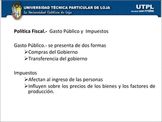 Política Fiscal.-  Gasto Público y  Impuestos  Gasto Público.- se presenta de dos formas Compras del Gobierno Transferencia del gobierno Impuestos  Afectan al ingreso de las personas  Influyen sobre los precios de los bienes y los factores de producción. 