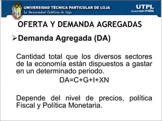 OFERTA Y DEMANDA AGREGADAS  Demanda Agregada (DA) Cantidad total que los diversos sectores de la economía están dispuestos a gastar en un determinado periodo.  DA=C+G+I+XN Depende del nivel de precios, política Fiscal y Política Monetaria.  