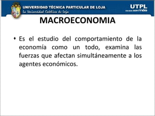 MACROECONOMIA Es el estudio del comportamiento de la economía como un todo, examina las fuerzas que afectan simultáneamente a los agentes económicos. 