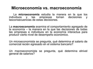 Microeconomía vs. macroeconomía
La microeconomía estudia la manera en la que los
individuos y las empresas toman decisiones y
lasconsecuencias de estas decisiones.
La macroeconomía examina el comportamiento agregado de
la economía – la manera en la que las decisiones de todas
las empresas e individuos en la economía interactua para
producir cierto nivel de desempeño económico.
Un microeconomista se pregunta, qué determina el salario de
comercial recién egresado en el sistema bancario?
Un macroeconomista se pregunta, qué determina elnivel
general de salarios?

 