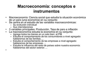 Macroeconomía: conceptos e
instrumentos
• Macroeconomía: Ciencia social que estudia la situación económica
de un país (una economía) en su conjunto
• Se centra en el estudio de las variables macroeconómicas:
– Su evolución individual
– Sus interrelaciones
• 3 variables principales: Producción, Tasa de paro e inflación
• La macroeconomía estudia la economía en su conjunto:
– Agrega todos los bienes en un solo bien: el PIB
– Estudia el comportamiento de los consumidores a nivel agregado:
hablaremos de las familias….
– Estudia el comportamiento de las empresas a nivel agregado:
hablaremos de las empresas….
– Estudia la influencia del resto de países sobre nuestra economía:
hablaremos del sector exterior….
•
 