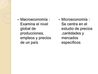  Macroeconomía :
Examina el nivel
global de
producciones,
empleos y precios
de un país
 Microeconomía :
Se centra en el
estudio de precios
,cantidades y
mercados
específicos
 