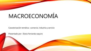 MACROECONOMÍA
Caracterización temática : comercio, industria y servicio
Presentado por: Diana Fernanda vaquiro
 