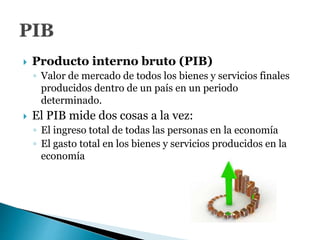  Producto interno bruto (PIB)
◦ Valor de mercado de todos los bienes y servicios finales
producidos dentro de un país en un periodo
determinado.
 El PIB mide dos cosas a la vez:
◦ El ingreso total de todas las personas en la economía
◦ El gasto total en los bienes y servicios producidos en la
economía
 