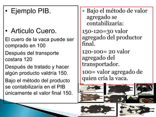 • Ejemplo PIB.
• Articulo Cuero.
El cuero de la vaca puede ser
comprado en 100
Después del transporte
costara 120
Después de tratado y hacer
algún producto valdría 150.
Bajo el método del producto
se contabilizaría en el PIB
únicamente el valor final 150.
 Bajo el método de valor
agregado se
contabilizaría:
150-120=30 valor
agregado del productor
final.
120-100= 20 valor
agregado del
transportador.
100= valor agregado de
quien cría la vaca.
 
