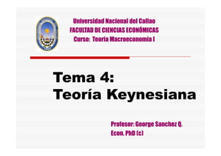 Tema 4:Tema 4:
Universidad Nacional del CallaoUniversidad Nacional del Callao
FACULTAD DE CIENCIAS ECONÓMICASFACULTAD DE CIENCIAS ECONÓMICAS
Curso:Curso: TeoriaTeoria Macroeconomía IMacroeconomía I
Tema 4:Tema 4:
TeoríaTeoría KeynesianaKeynesiana
Profesor: GeorgeProfesor: George SanchezSanchez Q.Q.
EconEcon.. PhDPhD (c)(c)
 