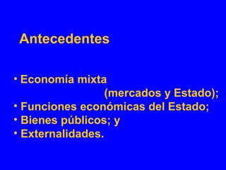 Antecedentes
• Economía mixta
(mercados y Estado);
• Funciones económicas del Estado;
• Bienes públicos; y
• Externalidades.
 