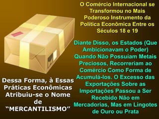 O Comércio Internacional se
Transformou no Mais
Poderoso Instrumento da
Política Econômica Entre os
Séculos 18 e 19
Diante Disso, os Estados (Que
Ambicionavam o Poder)
Quando Não Possuíam Metais
Preciosos, Recorreriam ao
Comércio Como Forma de
Acumulá-los. O Excesso das
Exportações Sobre as
Importações Passou a Ser
Recebido Não em
Mercadorias, Mas em Lingotes
de Ouro ou Prata
Dessa Forma, à Essas
Práticas Econômicas
Atribuiu-se o Nome
de
“MERCANTILISMO”
 
